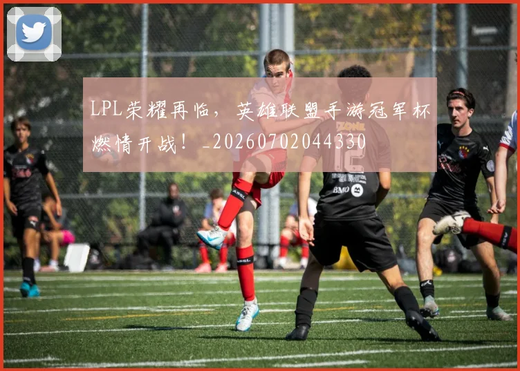 LPL荣耀再临，英雄联盟手游冠军杯燃情开战！_20260702044330