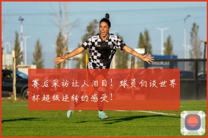 赛后采访让人泪目！球员们谈世界杯超级逆转的感受！