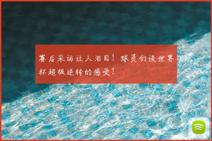 赛后采访让人泪目！球员们谈世界杯超级逆转的感受！