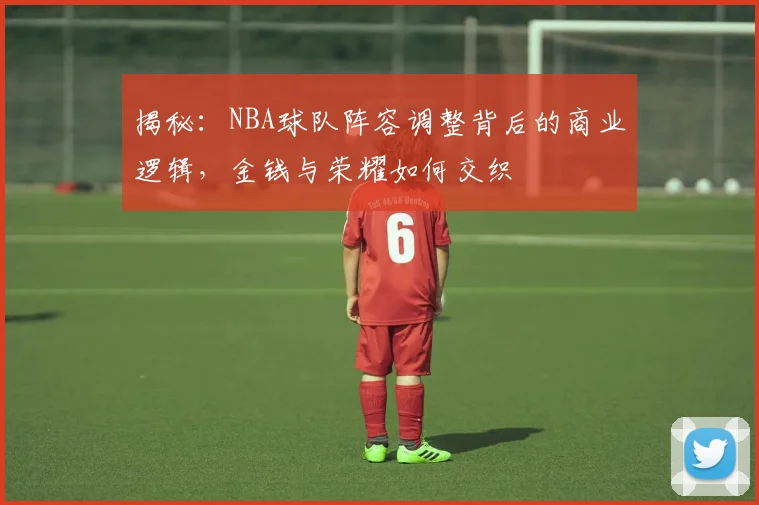 揭秘：NBA球队阵容调整背后的商业逻辑，金钱与荣耀如何交织