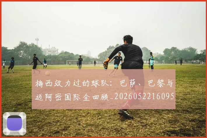 梅西效力过的球队：巴萨、巴黎与迈阿密国际全回顾_20260522160959