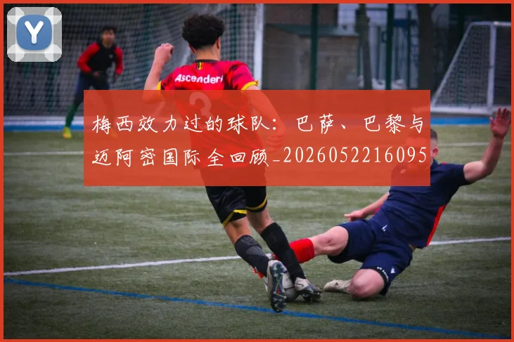 梅西效力过的球队：巴萨、巴黎与迈阿密国际全回顾_20260522160959